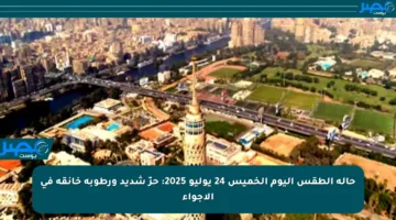 حالة الطقس اليوم الخميس 24 يوليو 2025: حرّ شديد ورطوبة خانقة في الأجواء